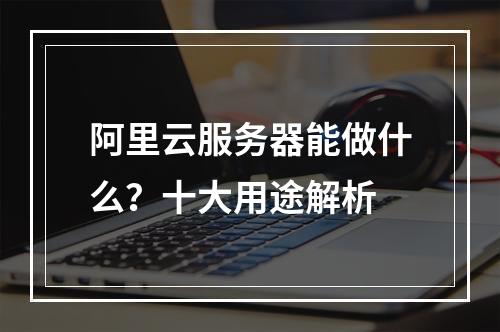 阿里云服务器能做什么？十大用途解析
