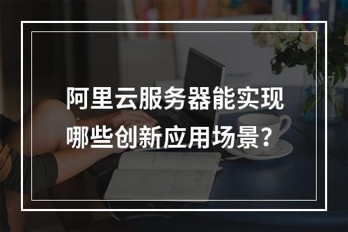 阿里云服务器能实现哪些创新应用场景？