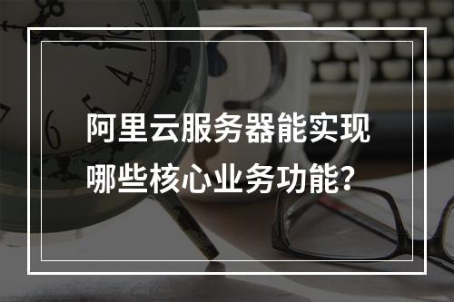 阿里云服务器能实现哪些核心业务功能？