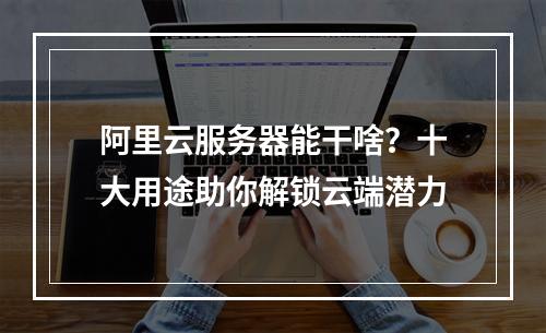 阿里云服务器能干啥？十大用途助你解锁云端潜力