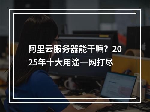 阿里云服务器能干嘛？2025年十大用途一网打尽