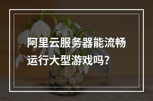 阿里云服务器能流畅运行大型游戏吗？