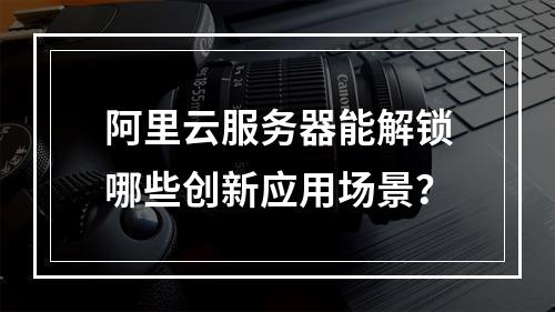 阿里云服务器能解锁哪些创新应用场景？