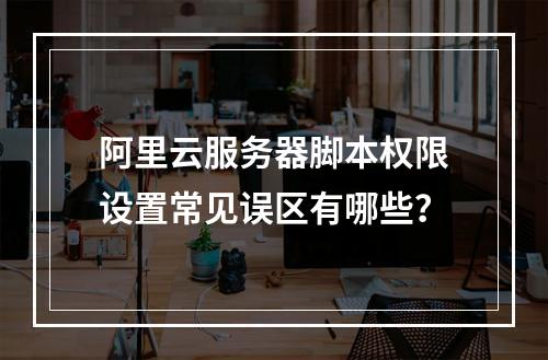 阿里云服务器脚本权限设置常见误区有哪些？