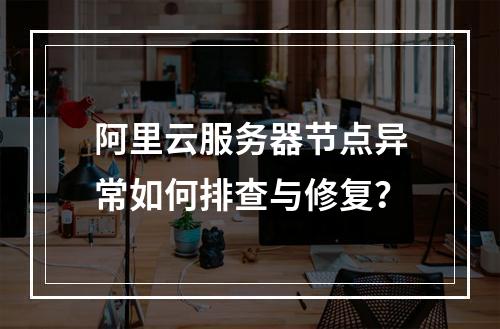 阿里云服务器节点异常如何排查与修复？