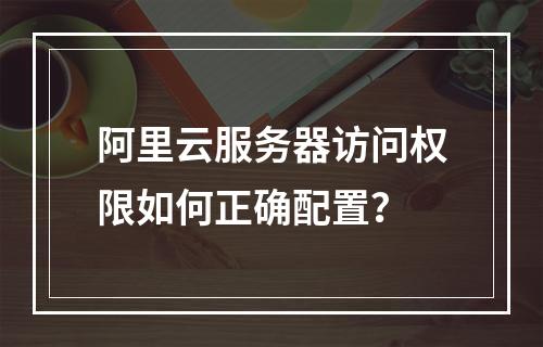 阿里云服务器访问权限如何正确配置？