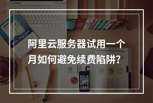 阿里云服务器试用一个月如何避免续费陷阱？
