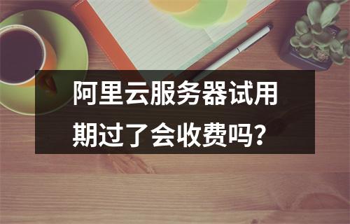 阿里云服务器试用期过了会收费吗？
