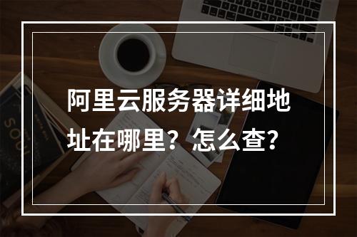 阿里云服务器详细地址在哪里？怎么查？
