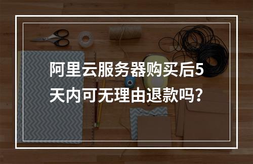 阿里云服务器购买后5天内可无理由退款吗？