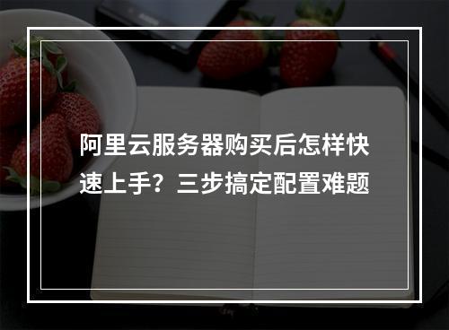 阿里云服务器购买后怎样快速上手？三步搞定配置难题
