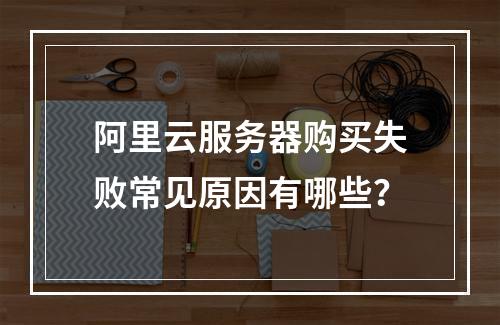 阿里云服务器购买失败常见原因有哪些？