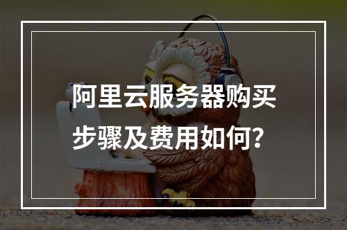 阿里云服务器购买步骤及费用如何？