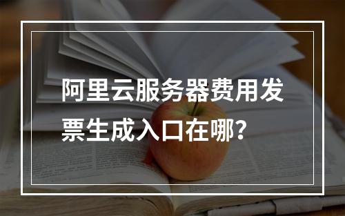 阿里云服务器费用发票生成入口在哪？