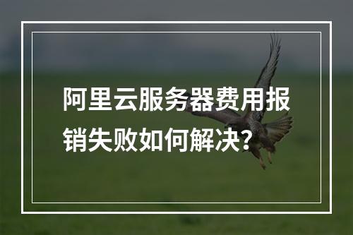 阿里云服务器费用报销失败如何解决？