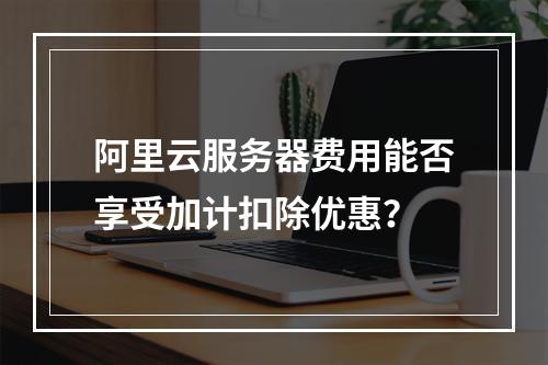 阿里云服务器费用能否享受加计扣除优惠？