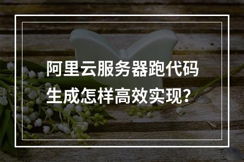 阿里云服务器跑代码生成怎样高效实现？