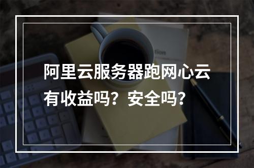 阿里云服务器跑网心云有收益吗？安全吗？