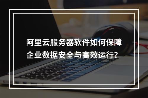 阿里云服务器软件如何保障企业数据安全与高效运行？