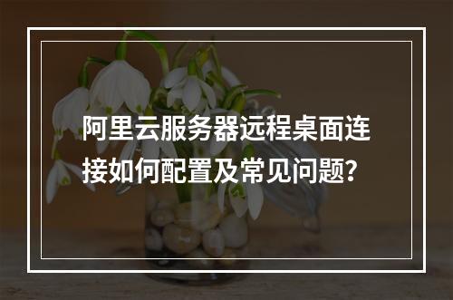 阿里云服务器远程桌面连接如何配置及常见问题？
