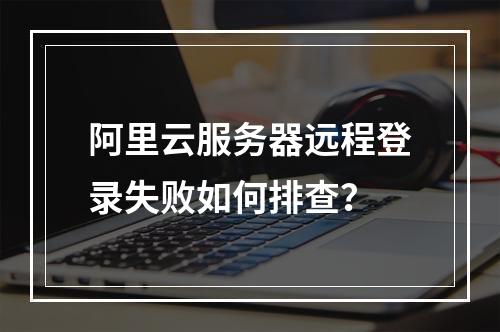 阿里云服务器远程登录失败如何排查？