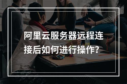 阿里云服务器远程连接后如何进行操作？