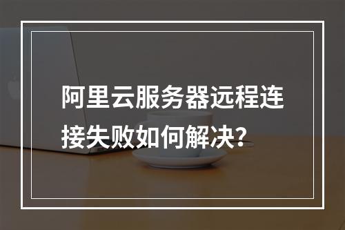 阿里云服务器远程连接失败如何解决？