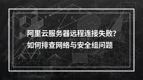 阿里云服务器远程连接失败？如何排查网络与安全组问题