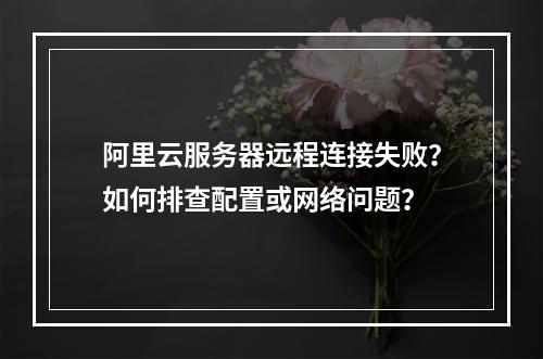阿里云服务器远程连接失败？如何排查配置或网络问题？