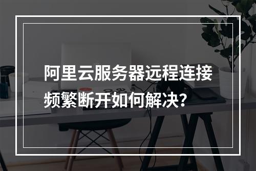 阿里云服务器远程连接频繁断开如何解决？