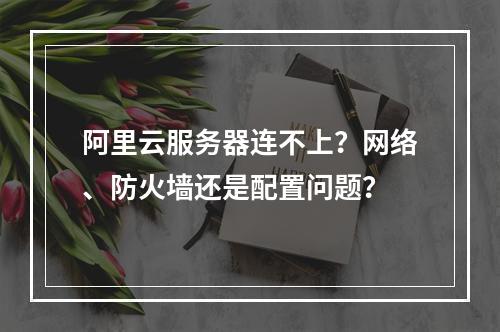 阿里云服务器连不上？网络、防火墙还是配置问题？