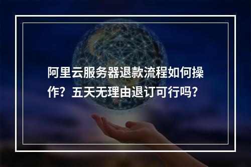 阿里云服务器退款流程如何操作？五天无理由退订可行吗？