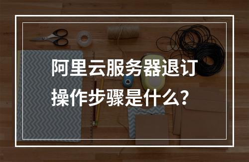 阿里云服务器退订操作步骤是什么？