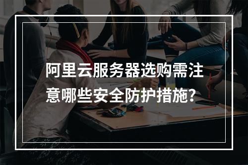 阿里云服务器选购需注意哪些安全防护措施？