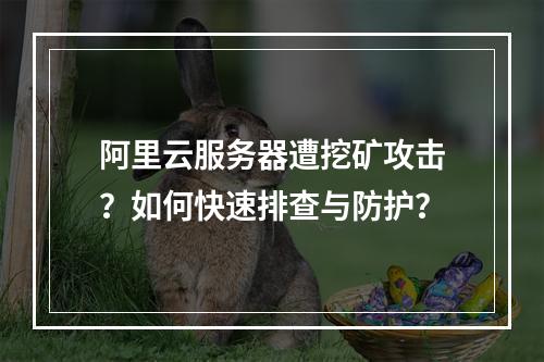 阿里云服务器遭挖矿攻击？如何快速排查与防护？