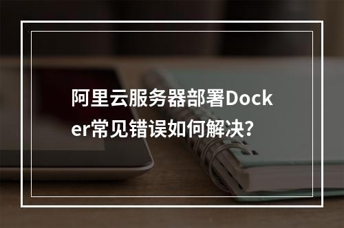 阿里云服务器部署Docker常见错误如何解决？