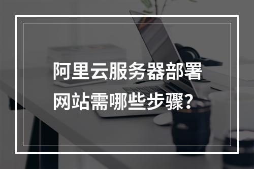 阿里云服务器部署网站需哪些步骤？
