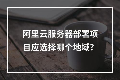 阿里云服务器部署项目应选择哪个地域？