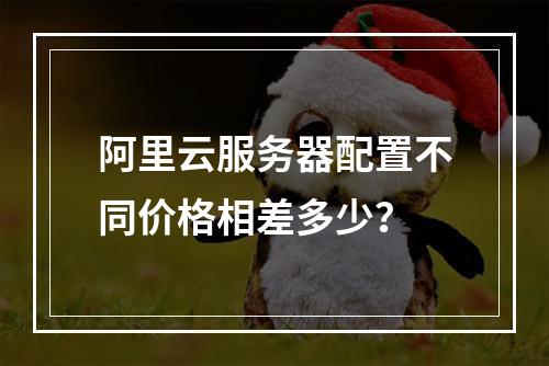 阿里云服务器配置不同价格相差多少？