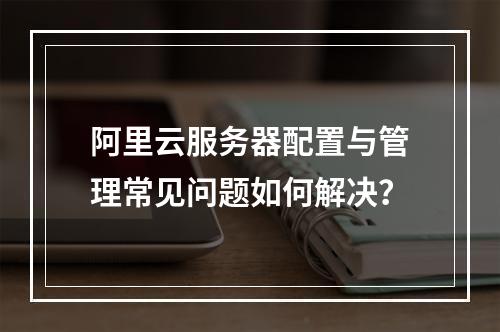 阿里云服务器配置与管理常见问题如何解决？