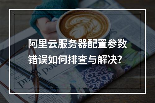 阿里云服务器配置参数错误如何排查与解决？