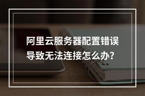 阿里云服务器配置错误导致无法连接怎么办？