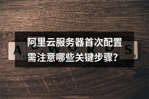 阿里云服务器首次配置需注意哪些关键步骤？