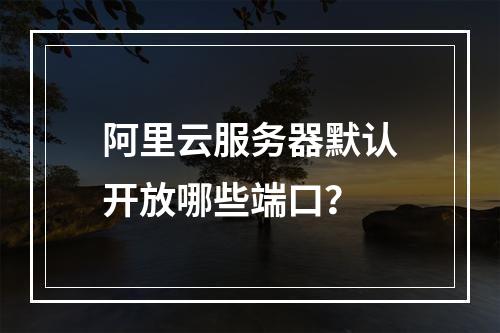 阿里云服务器默认开放哪些端口？