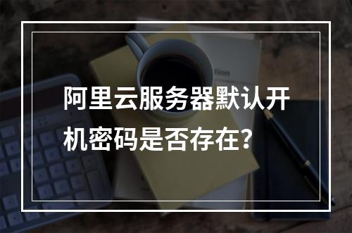 阿里云服务器默认开机密码是否存在？