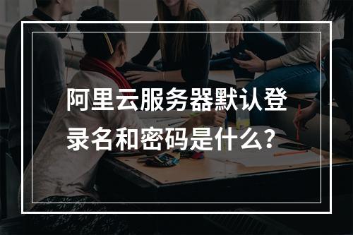 阿里云服务器默认登录名和密码是什么？
