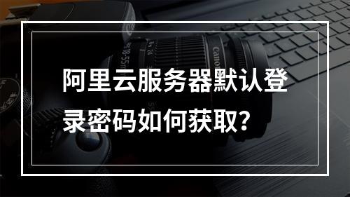 阿里云服务器默认登录密码如何获取？