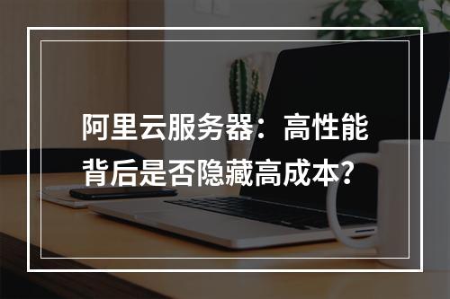 阿里云服务器：高性能背后是否隐藏高成本？