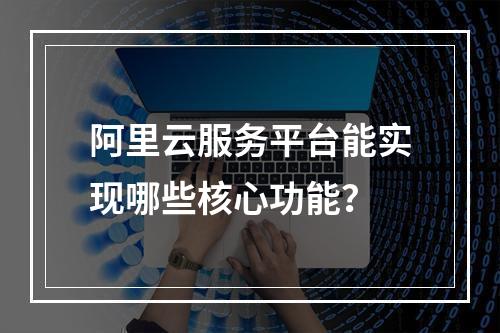 阿里云服务平台能实现哪些核心功能？
