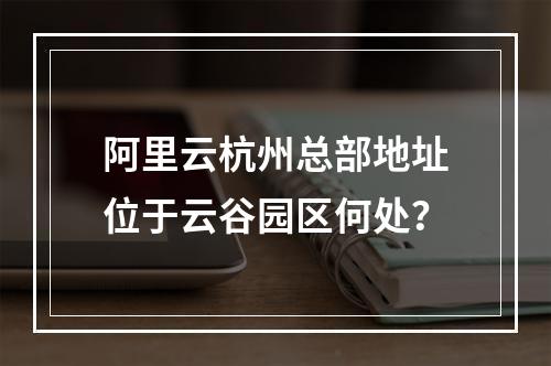阿里云杭州总部地址位于云谷园区何处？